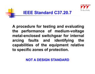 IEEE Standard C37.20.7


A procedure for testing and evaluating
the performance of medium-voltage
metal-enclosed switchgear for internal
arcing faults and identifying the
capabilities of the equipment relative
to specific zones of protection.

       NOT A DESIGN STANDARD
 