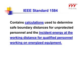 IEEE Standard 1584


Contains calculations used to determine
safe boundary distances for unprotected
personnel and the incident energy at the
working distance for qualified personnel
working on energized equipment.
 