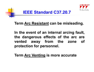 IEEE Standard C37.20.7

Term Arc Resistant can be misleading.

In the event of an internal arcing fault,
the dangerous effects of the arc are
vented away from the zone of
protection for personnel.

Term Arc Venting is more accurate
 