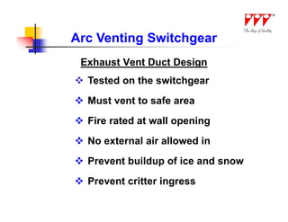 Arc Venting Switchgear
 Exhaust Vent Duct Design
 Tested on the switchgear
 Must vent to safe area
 Fire rated at wall opening
 No external air allowed in
 Prevent buildup of ice and snow
 Prevent critter ingress
 