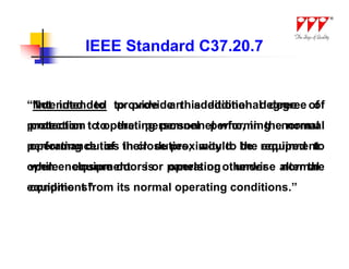 IEEE Standard C37.20.7


“Not intended to provide this additional degree of
“Intended to provide an additional degree of
protection to operating personnel who, in thenormal
protection to the personnel performing normal
performance of their duties, would be required to
operating duties in close proximity to the equipment
open enclosure doors or panels or otherwise alter the
while equipment is operating under normal
equipment from its normal operating conditions.”
conditions”
 