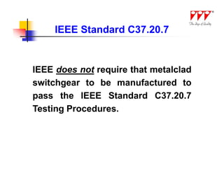 IEEE Standard C37.20.7


IEEE does not require that metalclad
switchgear to be manufactured to
pass the IEEE Standard C37.20.7
Testing Procedures.
 