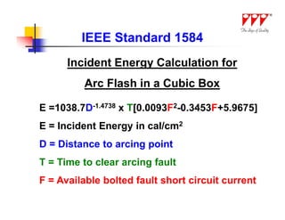 IEEE Standard 1584
      Incident Energy Calculation for
         Arc Flash in a Cubic Box

E =1038.7D-1.4738 x T[0.0093F2-0.3453F+5.9675]
E = Incident Energy in cal/cm2
D = Distance to arcing point
T = Time to clear arcing fault
F = Available bolted fault short circuit current
 