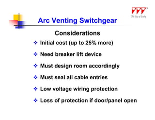 Arc Venting Switchgear
        Considerations
 Initial cost (up to 25% more)

 Need breaker lift device

 Must design room accordingly

 Must seal all cable entries

 Low voltage wiring protection

 Loss of protection if door/panel open
 