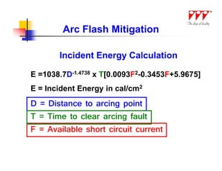 Arc Flash Mitigation

       Incident Energy Calculation

E =1038.7D-1.4738 x T[0.0093F2-0.3453F+5.9675]
E = Incident Energy in cal/cm2
D = Distance to arcing point
T = Time to clear arcing fault
F = Available short circuit current
 