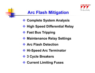 Arc Flash Mitigation
 Complete System Analysis
 High Speed Differential Relay
 Fast Bus Tripping
 Maintenance Relay Settings
 Arc Flash Detection
 Hi-Speed Arc Terminator
 3 Cycle Breakers
 Current Limiting Fuses
 