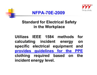 NFPA-70E-2009

   Standard for Electrical Safety
        in the Workplace

Utilizes IEEE 1584 methods for
calculating incident energy on
specific electrical equipment and
provides guidelines for the PPE
clothing required based on the
incident energy level.
 