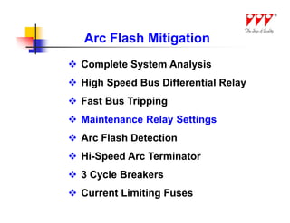 Arc Flash Mitigation
 Complete System Analysis
 High Speed Bus Differential Relay
 Fast Bus Tripping
 Maintenance Relay Settings
 Arc Flash Detection
 Hi-Speed Arc Terminator
 3 Cycle Breakers
 Current Limiting Fuses
 