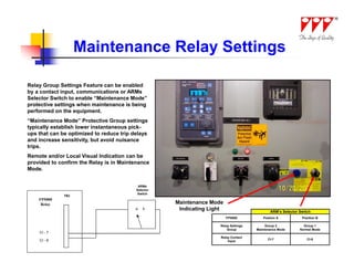 Maintenance Relay Settings

Relay Group Settings Feature can be enabled
by a contact input, communications or ARMs
Selector Switch to enable “Maintenance Mode”
protective settings when maintenance is being
performed on the equipment.
“Maintenance Mode” Protective Group settings
typically establish lower instantaneous pick-
ups that can be optimized to reduce trip delays
and increase sensitivity, but avoid nuisance
trips.
Remote and/or Local Visual Indication can be
provided to confirm the Relay is in Maintenance
Mode.


                                           ARMs
                                          Selector
                                           Switch
              TB2
    FP5000
     Relay                                           Maintenance Mode
                                          a   b       Indicating Light                       ARM’s Selector Switch
                                                                         FP5000          Postion A           Position B

                                                                     Relay Settings        Group 2            Group 1
                                                                         Group        Maintenance Mode      Normal Mode
    CI - 7
                                                                     Relay Contact
    CI - 8                                                                                  CI-7                CI-8
                                                                         Input
 