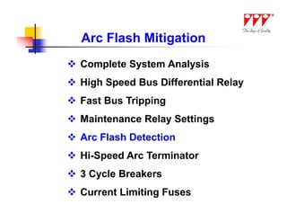 Arc Flash Mitigation
 Complete System Analysis
 High Speed Bus Differential Relay
 Fast Bus Tripping
 Maintenance Relay Settings
 Arc Flash Detection
 Hi-Speed Arc Terminator
 3 Cycle Breakers
 Current Limiting Fuses
 