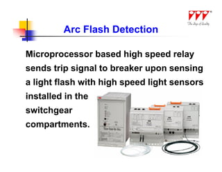 Arc Flash Detection

Microprocessor based high speed relay
sends trip signal to breaker upon sensing
a light flash with high speed light sensors
installed in the
switchgear
compartments.
 