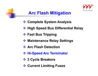 Arc Flash Mitigation
 Complete System Analysis
 High Speed Bus Differential Relay
 Fast Bus Tripping
 Maintenance Relay Settings
 Arc Flash Detection
 Hi-Speed Arc Terminator
 3 Cycle Breakers
 Current Limiting Fuses
 