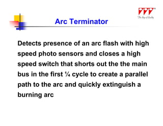 Arc Terminator

Detects presence of an arc flash with high
speed photo sensors and closes a high
speed switch that shorts out the the main
bus in the first ¼ cycle to create a parallel
path to the arc and quickly extinguish a
burning arc
 