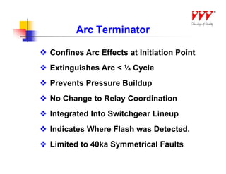 Arc Terminator

 Confines Arc Effects at Initiation Point
 Extinguishes Arc < ¼ Cycle
 Prevents Pressure Buildup
 No Change to Relay Coordination
 Integrated Into Switchgear Lineup
 Indicates Where Flash was Detected.
 Limited to 40ka Symmetrical Faults
 