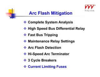 Arc Flash Mitigation
 Complete System Analysis
 High Speed Bus Differential Relay
 Fast Bus Tripping
 Maintenance Relay Settings
 Arc Flash Detection
 Hi-Speed Arc Terminator
 3 Cycle Breakers
 Current Limiting Fuses
 