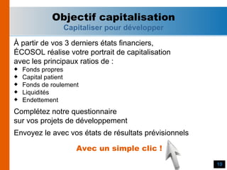 À partir de vos 3 derniers états financiers, ÉCOSOL réalise votre portrait de capitalisation avec les principaux ratios de : Fonds propres Capital patient Fonds de roulement Liquidités Endettement Complétez notre questionnaire sur vos projets de développement Envoyez le avec vos états de résultats prévisionnels Objectif capitalisation Capitaliser pour développer Avec un simple clic ! 