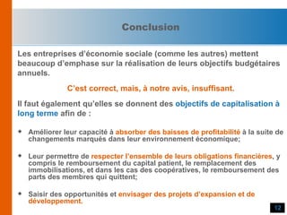 Les entreprises d’économie sociale (comme les autres) mettent  beaucoup d’emphase sur la réalisation de leurs objectifs budgétaires  annuels. C’est correct, mais, à notre avis, insuffisant. Il faut également qu’elles se donnent des  objectifs de capitalisation à long terme  afin de : Améliorer leur capacité à  absorber des baisses de profitabilité  à la suite de changements marqués dans leur environnement économique; Leur permettre de  respecter l’ensemble de leurs obligations financières , y compris le remboursement du capital patient, le remplacement des immobilisations, et dans les cas des coopératives, le remboursement des parts des membres qui quittent; Saisir des opportunités et  envisager des projets d’expansion et de développement. Conclusion 