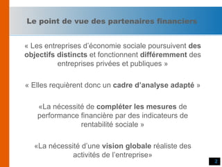 Le point de vue des partenaires financiers « Les entreprises d’économie sociale poursuivent  des objectifs distincts  et fonctionnent  différemment  des entreprises privées et publiques » « Elles requièrent donc un  cadre d’analyse adapté  » «La nécessité de  compléter les mesures  de performance financière par des indicateurs de rentabilité sociale » «La nécessité d’une  vision globale  réaliste des activités de l’entreprise» 