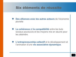 Des alliances avec les autres acteurs  de l’économie plurielle La cohérence  et  la   compatibilité  entre les buts sociaux poursuivis et les moyens mis en œuvre pour les atteindre. L’entrepreneurship collectif  et le développement et l’animation d’une  vie associative dynamique . Six éléments de réussite 