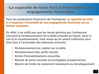 La capacité de faire face à l’ensemble des engagements financiers Pour les partenaires financiers de l’entreprise,   la capacité de celle- ci à respecter l’ensemble de ses engagements financiers est un  facteur essentiel. En effet, il ne suffit pas que les fonds générés par l’entreprise  couvrent le remboursement de la dette actuelle ou future, dans le  cas d’un investissement, mais aussi qu’ils soient suffisants pour  faire face à l’ensemble des éléments suivants : Remboursement du capital sur la dette Remplacement des actifs actuels Achat d'immobilisations nouvelles Rachat de parts sociales et privilégiées (coopératives) Besoin de fonds de roulement nécessaire au développement 