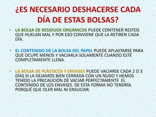 ¿ES NECESARIO DESHACERSE CADA
DÍA DE ESTAS BOLSAS?
• LA BOLSA DE RESIDUOS ORGÁNICOS PUEDE CONTENER RESTOS
QUE HUELAN MAL Y POR ESO CONVIENE QUE LA RETIREN CADA
DÍA.
• EL CONTENIDO DE LA BOLSA DEL PAPEL PUEDE APLASTARSE PARA
QUE OCUPE MENOS Y VACIARLA SOLAMENTE CUANDO ESTÉ
COMPLETAMENTE LLENA.
• LA BOLSA DE PLÁSTICOS Y ENVASES PUEDE VACIARSE CADA 2 O 3
DÍAS SI LA DEJAMOS BIEN CERRADA CON UN NUDO Y HEMOS
TENÍDO LA PRECAUCIÓN DE VACIAR PERFECTAMENTE EL
CONTENIDO DE LOS ENVASES. DE ESTA FORMA NO TENDRÍA
PORQUÉ QUE OLER MAL NI ENSUCIAR.
 