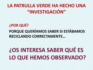 LA PATRULLA VERDE HA HECHO UNA
“INVESTIGACIÓN”
¿POR QUÉ?
PORQUE QUERÍAMOS SABER SI ESTÁBAMOS
RECICLANDO CORRECTAMENTE…
¿OS INTERESA SABER QUÉ ES
LO QUE HEMOS OBSERVADO?
 