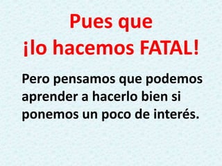 Pues que
¡lo hacemos FATAL!
Pero pensamos que podemos
aprender a hacerlo bien si
ponemos un poco de interés.
 
