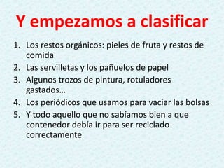 Y empezamos a clasificar
1. Los restos orgánicos: pieles de fruta y restos de
comida
2. Las servilletas y los pañuelos de papel
3. Algunos trozos de pintura, rotuladores
gastados…
4. Los periódicos que usamos para vaciar las bolsas
5. Y todo aquello que no sabíamos bien a que
contenedor debía ir para ser reciclado
correctamente
 