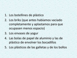1. Los botellines de plástico
2. Los briks (que antes habíamos vaciado
completamente y aplastamos para que
ocupasen menos espacio)
3. Los envases de yogur
4. Las bolas de papel de aluminio y las de
plástico de envolver los bocadillos
5. Los plásticos de las galletas y de los bollos
 