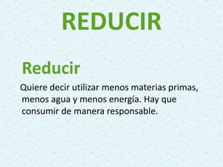 REDUCIR
Reducir
Quiere decir utilizar menos materias primas,
menos agua y menos energía. Hay que
consumir de manera responsable.
 