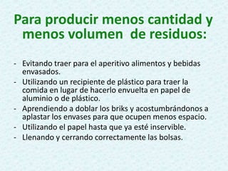 Para producir menos cantidad y
menos volumen de residuos:
- Evitando traer para el aperitivo alimentos y bebidas
envasados.
- Utilizando un recipiente de plástico para traer la
comida en lugar de hacerlo envuelta en papel de
aluminio o de plástico.
- Aprendiendo a doblar los briks y acostumbrándonos a
aplastar los envases para que ocupen menos espacio.
- Utilizando el papel hasta que ya esté inservible.
- Llenando y cerrando correctamente las bolsas.
 