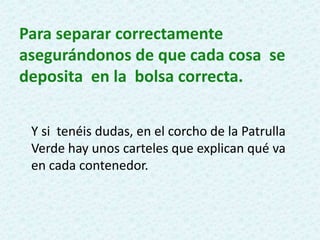 Para separar correctamente
asegurándonos de que cada cosa se
deposita en la bolsa correcta.
Y si tenéis dudas, en el corcho de la Patrulla
Verde hay unos carteles que explican qué va
en cada contenedor.
 