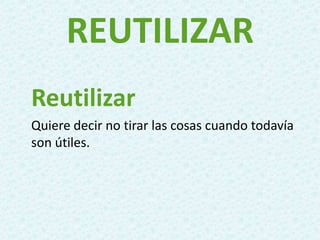 REUTILIZAR
Reutilizar
Quiere decir no tirar las cosas cuando todavía
son útiles.
 
