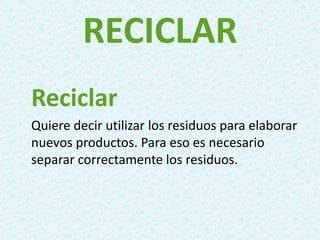 RECICLAR
Reciclar
Quiere decir utilizar los residuos para elaborar
nuevos productos. Para eso es necesario
separar correctamente los residuos.
 