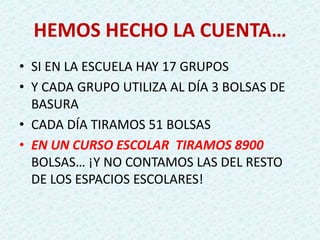 HEMOS HECHO LA CUENTA…
• SI EN LA ESCUELA HAY 17 GRUPOS
• Y CADA GRUPO UTILIZA AL DÍA 3 BOLSAS DE
BASURA
• CADA DÍA TIRAMOS 51 BOLSAS
• EN UN CURSO ESCOLAR TIRAMOS 8900
BOLSAS… ¡Y NO CONTAMOS LAS DEL RESTO
DE LOS ESPACIOS ESCOLARES!
 