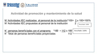 Actividad de promoción y mantenimiento de la salud
N° Actividades IEC realizadas al personal de la institución*100= 2 x 100=100%
N° Actividades IEC propuestas al personal de la institución 2
N° personas beneficiadas con el programa *100 = 112 x 100 = 100%
N° Total de personas beneficiadas proyectadas 112
 