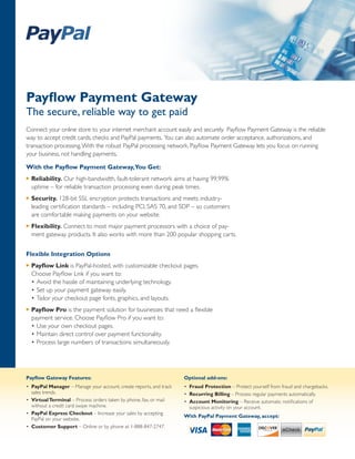 Payflow Payment Gateway
The secure, reliable way to get paid
Connect your online store to your internet merchant account easily and securely. Payflow Payment Gateway is the reliable
way to accept credit cards, checks and PayPal payments. You can also automate order acceptance, authorizations, and
transaction processing. With the robust PayPal processing network, Payflow Payment Gateway lets you focus on running
your business, not handling payments.

With the Payflow Payment Gateway,You Get:
u   Reliability. Our high-bandwidth, fault-tolerant network aims at having 99.99%
    uptime – for reliable transaction processing even during peak times.
u   Security. 128-bit SSL encryption protects transactions and meets industry-
    leading certification standards – including PCI, SAS 70, and SDP – so customers
    are comfortable making payments on your website.
u   Flexibility. Connect to most major payment processors with a choice of pay-
    ment gateway products. It also works 
