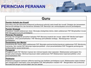 10	
  
Guru	
  
Pemikir Holistik dan Kreatif	
  
Perunding cara dan berautoriti profesional (professional authority) serta kreatif dan inovatif. Strategis dan berwawasan.
Mempunyai pelbagai ilmu dan kemahiran berkaitan PdP. Memimpin dan membudayakan komuniti pembelajaran.	
  
Pemikir Strategik	
  
Penyelesai masalah pelaksanaan dasar. Merangka strategi/idea baharu dalam pelaksanaan PdP. Menghasilkan inovasi
PdP. Menggerak komuniti pembelajaran.	
  
Peneraju Perubahan	
  
Peneraju dan penggerak perubahan berkaitan PdP. Mencetus kreativiti dan inovasi dalam PdP. Menilai hasil kajian/
penyelidikan untuk penambahbaikan PdP. Meneraju pemuafakatan strategic. Membangunkan komuniti
pembelajaran.	
  
Pembimbing dan Mentor	
  
Pembimbing dan mentor dalam pelaksanaan PdP. Merangka panduan/arahan/peraturan pelaksanaan PdP. Mendorong,
memantau, dan menilai PdP. Menerajui kajian/penyelidikan untuk penambahbaikan PdP. Penggerak pembangunan
profesionalisme secara berterusan.	
  
Penggerak	
  
Penggerak kualiti PdP. Memberi inspirasi dan motivasi kepada rakan sejawatan. Melaksanakan perkongsian ilmu
dengan pihak berkaitan. Membuat keputusan dalam pelaksanaan PdP. Melaksanakan kajian/penyelidikan untuk
penambahbaikan PdP.	
  
Pelaksana	
  
Pelaksana pengajaran berkesan (effective teaching) dan fasilitator pembelajaran murid. Melaksanakan kajian tindakan
dan menggunakan hasil kajian untuk peningkatan PdP. Menyelesaikan masalah PdP Mengamalkan nilai profesional.
Berkolaboratif dengan komuniti dalam dan luar sekolah	
  
PERINCIAN PERANAN
 