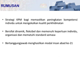 18	
  
•  Strategi	
   KPM	
   bagi	
   memasPkan	
   peningkatan	
   kompetensi	
  
individu	
  untuk	
  mengekalkan	
  kualiP	
  perkhidmatan	
  
•  Bersifat	
  dinamik,	
  ﬂeksibel	
  dan	
  memenuhi	
  keperluan	
  individu,	
  
organisasi	
  dan	
  mematuhi	
  standard	
  semasa	
  
•  Bertanggungjawab	
  menghasilkan	
  modal	
  insan	
  abad	
  ke-­‐21	
  
RUMUSAN
 