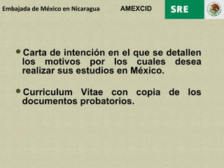 Embajada de México en Nicaragua   AMEXCID




    Carta   de intención en el que se detallen
      los motivos por los cuales desea
      realizar sus estudios en México.

    Curriculum  Vitae con copia de los
      documentos probatorios.
 