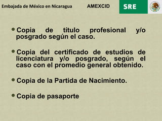Embajada de México en Nicaragua   AMEXCID



    Copia    de título profesional           y/o
      posgrado según el caso.

    Copia    del certificado de estudios de
      licenciatura y/o posgrado, según el
      caso con el promedio general obtenido.

    Copia     de la Partida de Nacimiento.

    Copia     de pasaporte
 