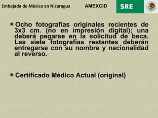 Embajada de México en Nicaragua   AMEXCID


   Ocho fotografías originales recientes de
     3x3 cm. (no en impresión digital); una
     deberá pegarse en la solicitud de beca.
     Las siete fotografías restantes deberán
     entregarse con su nombre y nacionalidad
     al reverso.


   Certificado Médico Actual (original)
 