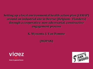 Setting up a local environmental health action plan (LEHAP)
  around an industrial site in Beerse (Belgium - Flanders)
    through a cooperative, non-adversarial, constructive
                     engagement process

                K. Wynants, J. Van Damme

                        (MOPAN)
 