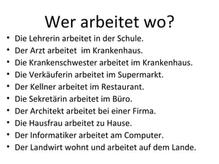 Wer arbeitet wo?
•   Die Lehrerin arbeitet in der Schule.
•   Der Arzt arbeitet im Krankenhaus.
•   Die Krankenschwester arbeitet im Krankenhaus.
•   Die Verkäuferin arbeitet im Supermarkt.
•   Der Kellner arbeitet im Restaurant.
•   Die Sekretärin arbeitet im Büro.
•   Der Architekt arbeitet bei einer Firma.
•   Die Hausfrau arbeitet zu Hause.
•   Der Informatiker arbeitet am Computer.
•   Der Landwirt wohnt und arbeitet auf dem Lande.
 
