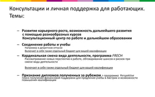 Консультации и личная поддержка для работающих.
Темы:
– Развитие карьерного роста, возможность дальнейшего развития
с помощью разнообразных курсов
Консультационный центр по работе и дальнейшем образовании
– Соединение работы и учебы
Например в декретном отпуске
Включает в себя также отдельный бюджет для вашей квалификации
– Кардинальная смена вида деятельности, программа FRECH
Рассматривание новых перспектив в работе, обговаривание шансов и рисков при
смене вида деятельности
Включает в себя также отдельный бюджет для вашей квалификации
– Признание дипломов полученных за рубежом > программа Perspektive
поиск получения финансовой поддержки для продления учебы в Австрии и возможности
повышения квалификации
 