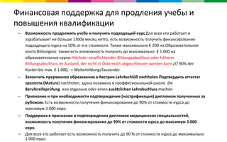 Финансовая поддержка для продления учебы и
повышения квалификации
– Возможность продолжить учебу и получить подходящий курсДля всех кто работает и
зарабатывает не больше 1300в месяц нетто, есть возможность получить финансирование
подходящего курса на 50% от его стоимости. Также максимально € 200 на Образовательное
конто Bildungsко также есть возможность получить до максимально € 1.000 на
образовательные курсы Höchster verpflichtender Bildungsabschluss oder höherer
Bildungsabschluss im Ausland, der nicht in Österreich abgeschlossen werden kann /// 90% der
Kosten bis max. € 1.000,- > WeiterbildungsTausender
– Закончить прерванное образование в Австрии Lehrbschlüß nachholen Подтвердить аттестат
зрелости (Matura) nachholen, здача екзамена в проффесиональной школе die
Berufsreifeprüfung или отдельно oder einen zusätzlichen Lehrabschluss machen
– Признание и при необходимости подтверждение (нострафикация) дипломом полученных за
рубежом. Есть возможность получения финансирования до 90% от стоимости курса до
максимум 3.000 евро.
– Поддержка в признании и подтверждении дипломов медицинских специальностей,
возможность получения финансирования до 90% от стоимости курса до максимум 3.000
евро.
– Для всех кто работает есть возможность получить до 90 % от стоимости курса до максимально
1.000 евро.
 