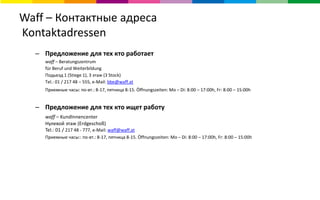 Waff – Контактные адреса
Kontaktadressen
– Предложение для тех кто работает
waff – Beratungszentrum
für Beruf und Weiterbildung
Подьезд 1 (Stiege 1), 3 этаж (3 Stock)
Tel.: 01 / 217 48 – 555, e-Mail: bbe@waff.at
Приемные часы: по-вт.: 8-17, пятница 8-15. Öffnungszeiten: Mo – Di: 8:00 – 17:00h, Fr: 8:00 – 15:00h
– Предложение для тех кто ищет работу
waff – KundInnencenter
Нулевой этаж (Erdgeschoß)
Tel.: 01 / 217 48 - 777, e-Mail: waff@waff.at
Приемные часы:: по-вт.: 8-17, пятница 8-15. Öffnungszeiten: Mo – Di: 8:00 – 17:00h, Fr: 8:00 – 15:00h
 