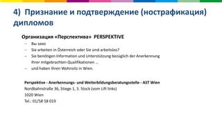 4) Признание и подтверждение (нострафикация)
дипломов
Организация «Перспектива» PERSPEKTIVE
 Вы зако
 Sie arbeiten in Österreich oder Sie sind arbeitslos?
 Sie benötigen Information und Unterstützung bezüglich der Anerkennung
Ihrer mitgebrachten Qualifikationen …
 und haben Ihren Wohnsitz in Wien.
Perspektive - Anerkennungs- und Weiterbildungsberatungsstelle - AST Wien
Nordbahnstraße 36, Stiege 1, 3. Stock (vom Lift links)
1020 Wien
Tel.: 01/58 58 019
 