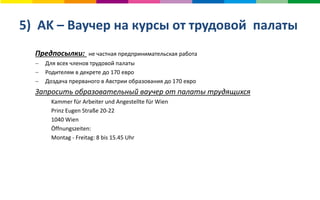 5) AK – Ваучер на курсы от трудовой палаты
Предпосылки: не частная предпринимательская работа
 Для всех членов трудовой палаты
 Родителям в декрете до 170 евро
 Доздача прерваного в Австрии образования до 170 евро
Запросить образовательный ваучер от палаты трудящихся
Kammer für Arbeiter und Angestellte für Wien
Prinz Eugen Straße 20-22
1040 Wien
Öffnungszeiten:
Montag - Freitag: 8 bis 15.45 Uhr
 