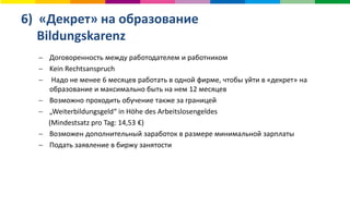6) «Декрет» на образование
Bildungskarenz
 Договоренность между работодателем и работником
 Kein Rechtsanspruch
 Надо не менее 6 месяцев работать в одной фирме, чтобы уйти в «декрет» на
образование и максимально быть на нем 12 месяцев
 Возможно проходить обучение также за границей
 „Weiterbildungsgeld“ in Höhe des Arbeitslosengeldes
(Mindestsatz pro Tag: 14,53 €)
 Возможен дополнительный заработок в размере минимальной зарплаты
 Подать заявление в биржу занятости
 